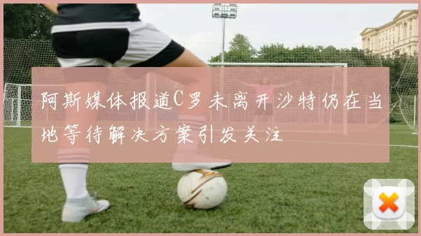 阿斯媒体报道C罗未离开沙特仍在当地等待解决方案引发关注