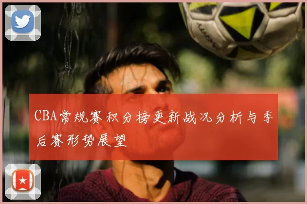 CBA常规赛积分榜更新战况分析与季后赛形势展望