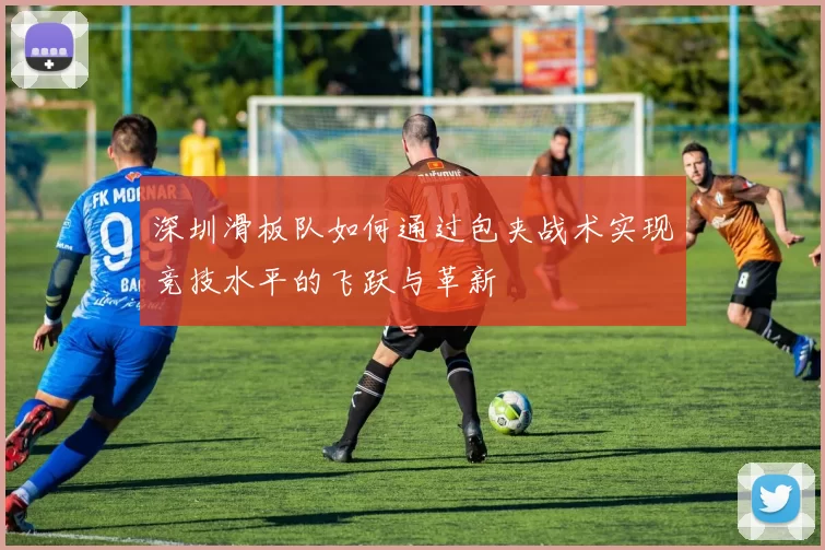 深圳滑板队如何通过包夹战术实现竞技水平的飞跃与革新