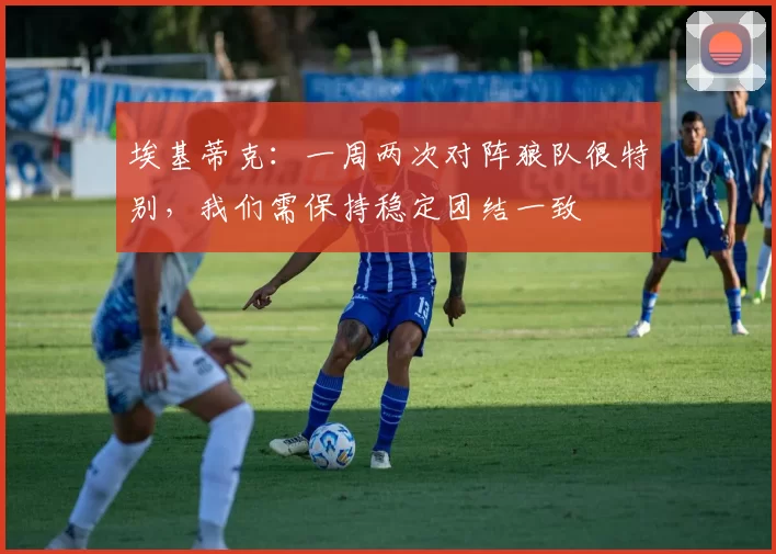 埃基蒂克:一周两次对阵狼队很特别,我们需保持稳定团结一致
