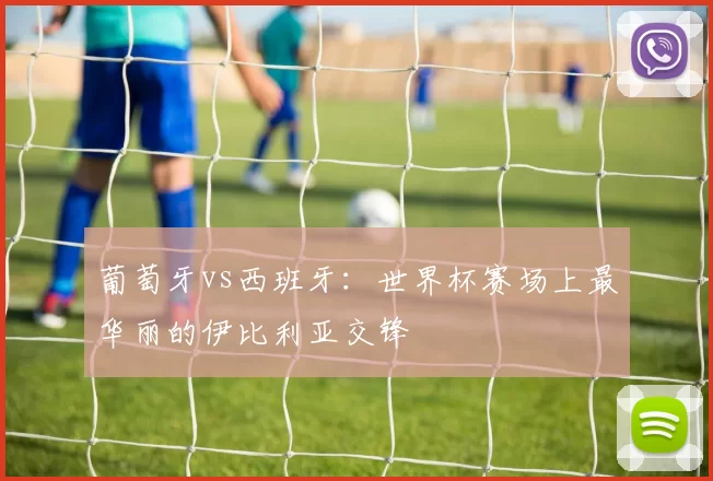 葡萄牙vs西班牙:世界杯赛场上最华丽的伊比利亚交锋