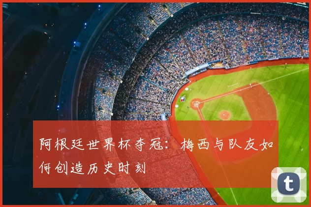 阿根廷世界杯夺冠:梅西与队友如何创造历史时刻