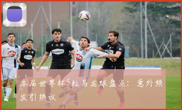 本届世界杯5粒乌龙球盘点:意外频发引热议