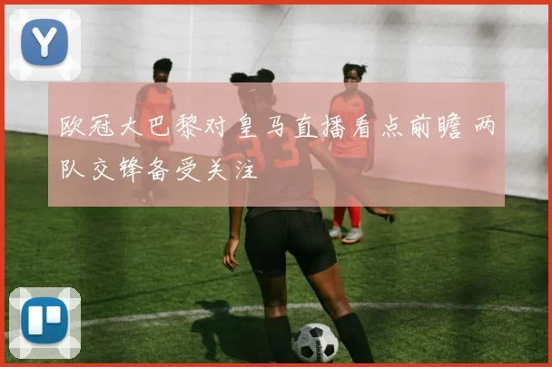 欧冠大巴黎对皇马直播看点前瞻 两队交锋备受关注