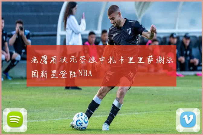 老鹰用状元签选中扎卡里里萨谢法国新星登陆NBA