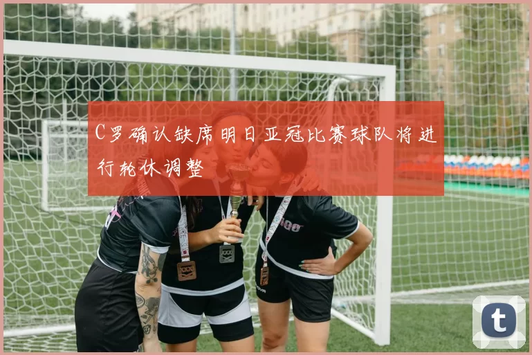 C罗确认缺席明日亚冠比赛球队将进行轮休调整