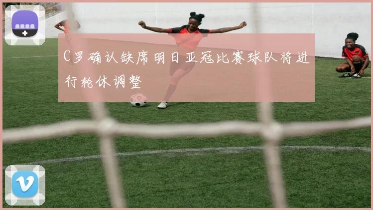 C罗确认缺席明日亚冠比赛球队将进行轮休调整