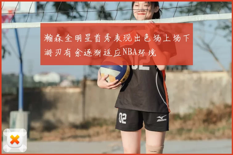 瀚森全明星首秀表现出色场上场下游刃有余逐渐适应NBA环境