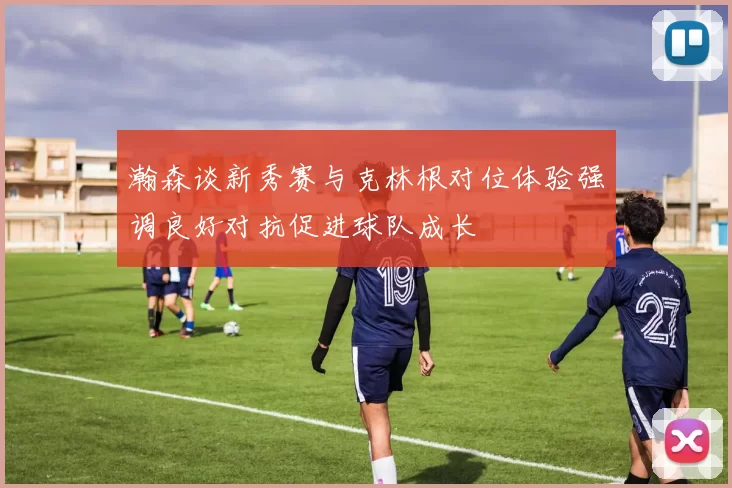 瀚森谈新秀赛与克林根对位体验强调良好对抗促进球队成长