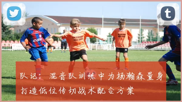 队记：混音队训练中为杨瀚森量身打造低位传切战术配合方案