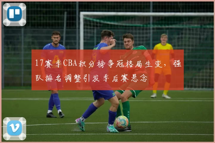 17赛季CBA积分榜争冠格局生变，强队排名调整引发季后赛悬念