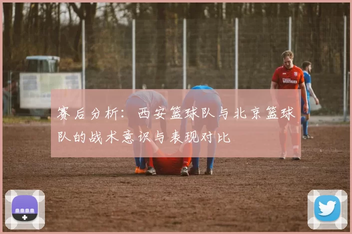 赛后分析:西安篮球队与北京篮球队的战术意识与表现对比