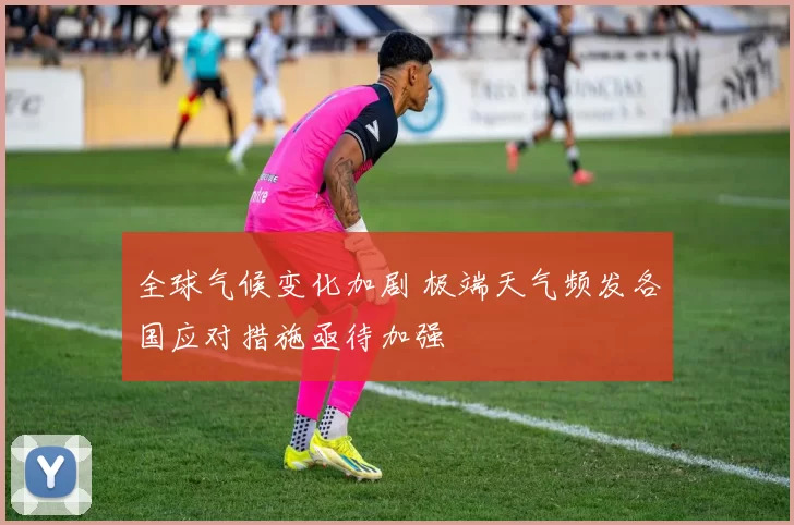 全球气候变化加剧 极端天气频发各国应对措施亟待加强