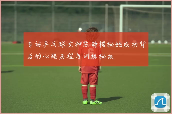 专访乒乓球女神陈静揭秘她成功背后的心路历程与训练秘诀