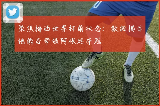 聚焦梅西世界杯前状态:数据揭示他能否带领阿根廷夺冠