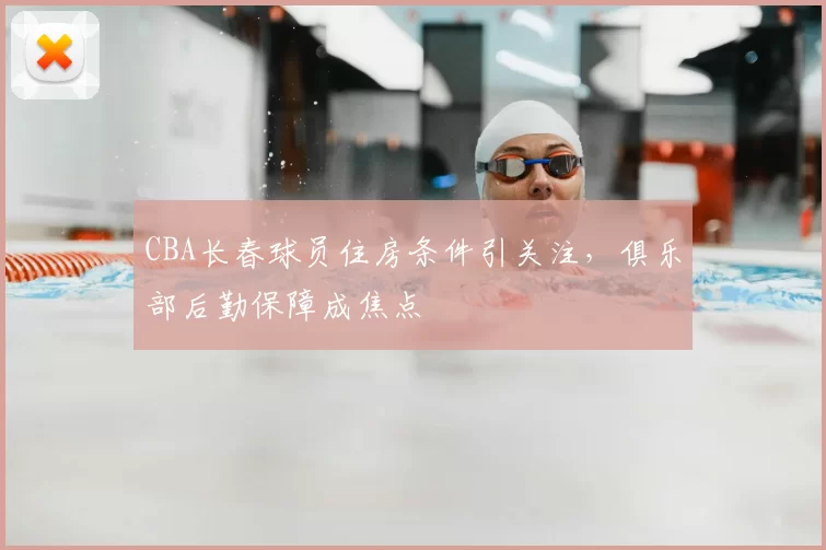 CBA长春球员住房条件引关注，俱乐部后勤保障成焦点