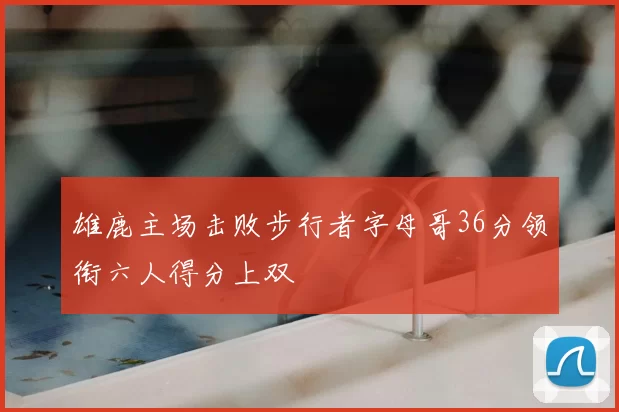 雄鹿主场击败步行者字母哥36分领衔六人得分上双