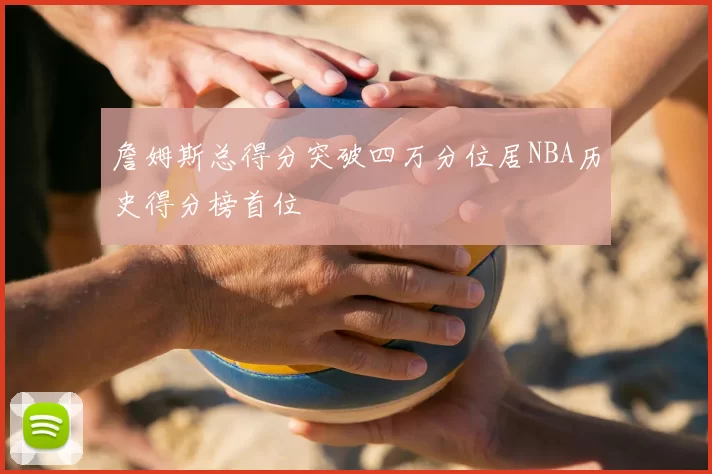 詹姆斯总得分突破四万分位居NBA历史得分榜首位