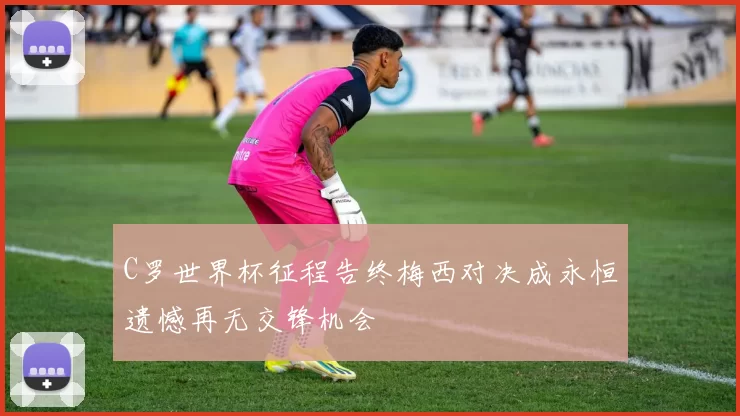 C罗世界杯征程告终梅西对决成永恒遗憾再无交锋机会